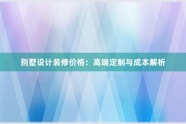 别墅设计装修价格：高端定制与成本解析